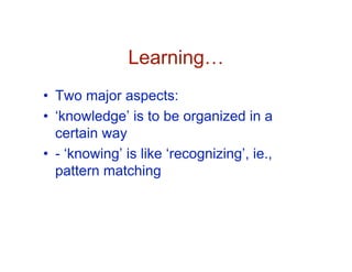 Learning…
• Two major aspects:
• ‘knowledge’ is to be organized in a
  certain way
• - ‘knowing’ is like ‘recognizing’, ie.,
  pattern matching
 