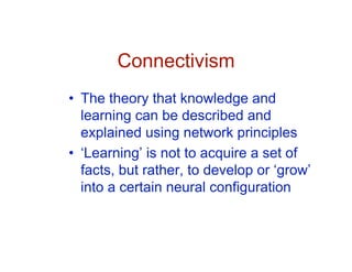 Connectivism
• The theory that knowledge and
  learning can be described and
  explained using network principles
• ‘Learning’ is not to acquire a set of
  facts, but rather, to develop or ‘grow’
  into a certain neural configuration
 