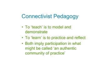 Connectivist Pedagogy
• To ‘teach’ is to model and
  demonstrate
• To ‘learn’ is to practice and reflect
• Both imply participation in what
  might be called ‘an authentic
  community of practice’
 