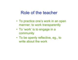 Role of the teacher
• To practice one’s work in an open
  manner; to work transparently
• To ‘work’ is to engage in a
  community
• To be openly reflective, eg., to
  write about the work
 