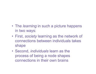 • The learning in such a picture happens
  in two ways:
• First, society learning as the network of
  connections between individuals takes
  shape
• Second, individuals learn as the
  process of being a node shapes
  connections in their own brains
 