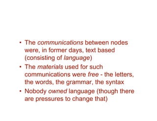 • The communications between nodes
  were, in former days, text based
  (consisting of language)
• The materials used for such
  communications were free - the letters,
  the words, the grammar, the syntax
• Nobody owned language (though there
  are pressures to change that)
 