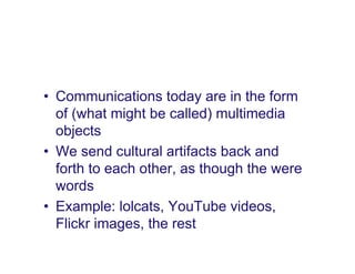 • Communications today are in the form
  of (what might be called) multimedia
  objects
• We send cultural artifacts back and
  forth to each other, as though the were
  words
• Example: lolcats, YouTube videos,
  Flickr images, the rest
 
