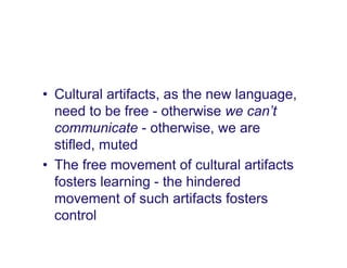 • Cultural artifacts, as the new language,
  need to be free - otherwise we can’t
  communicate - otherwise, we are
  stifled, muted
• The free movement of cultural artifacts
  fosters learning - the hindered
  movement of such artifacts fosters
  control
 