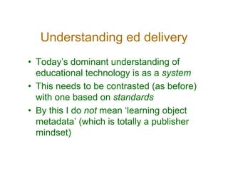 Understanding ed delivery
• Today’s dominant understanding of
  educational technology is as a system
• This needs to be contrasted (as before)
  with one based on standards
• By this I do not mean ‘learning object
  metadata’ (which is totally a publisher
  mindset)
 