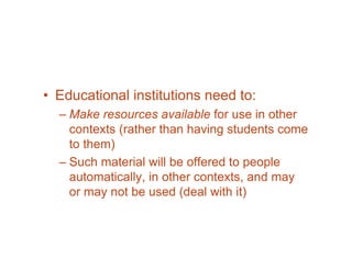 • Educational institutions need to:
  – Make resources available for use in other
    contexts (rather than having students come
    to them)
  – Such material will be offered to people
    automatically, in other contexts, and may
    or may not be used (deal with it)
 