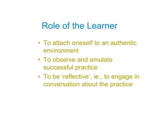 Role of the Learner
• To attach oneself to an authentic
  environment
• To observe and emulate
  successful practice
• To be ‘reflective’, ie., to engage in
  conversation about the practice
 