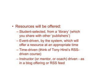• Resources will be offered:
  – Student-selected, from a ‘library’ (which
    you share with other ‘publishers’)
  – Event-driven, by the system, which will
    offer a resource at an appropriate time
  – Time-driven (think of Tony Hirst’s RSS-
    driven course)
  – Instructor (or mentor, or coach) driven - as
    in a blog offering or RSS feed
 