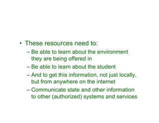• These resources need to:
  – Be able to learn about the environment
    they are being offered in
  – Be able to learn about the student
  – And to get this information, not just locally,
    but from anywhere on the internet
  – Communicate state and other information
    to other (authorized) systems and services
 