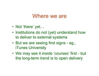 Where we are
• Not ‘there’ yet…
• Institutions do not (yet) understand how
  to deliver to external systems
• But we are seeing first signs - eg.,
  iTunes University
• We may see it inside ‘courses’ first - but
  the long-term trend is to open delivery
 
