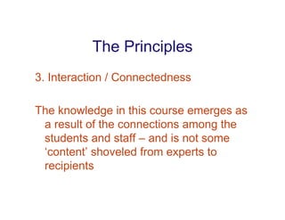 The Principles
3. Interaction / Connectedness

The knowledge in this course emerges as
 a result of the connections among the
 students and staff – and is not some
 ‘content’ shoveled from experts to
 recipients
 