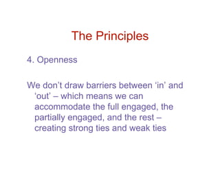 The Principles
4. Openness

We don’t draw barriers between ‘in’ and
 ‘out’ – which means we can
 accommodate the full engaged, the
 partially engaged, and the rest –
 creating strong ties and weak ties
 