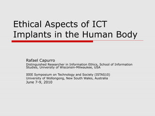 Ethical Aspects of ICT 
Implants in the Human Body 
Rafael Capurro 
Distinguished Researcher in Information Ethics, School of Information 
Studies, University of Wisconsin-Milwaukee, USA 
IEEE Symposium on Technology and Society (ISTAS10) 
University of Wollongong, New South Wales, Australia 
June 7-9, 2010 
 