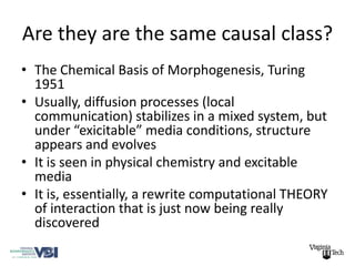 Are they are the same causal class?
• The Chemical Basis of Morphogenesis, Turing
  1951
• Usually, diffusion processes (local
  communication) stabilizes in a mixed system, but
  under “exicitable” media conditions, structure
  appears and evolves
• It is seen in physical chemistry and excitable
  media
• It is, essentially, a rewrite computational THEORY
  of interaction that is just now being really
  discovered
 