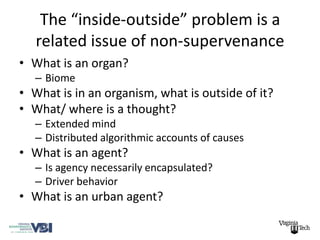 The “inside-outside” problem is a
   related issue of non-supervenance
• What is an organ?
   – Biome
• What is in an organism, what is outside of it?
• What/ where is a thought?
   – Extended mind
   – Distributed algorithmic accounts of causes
• What is an agent?
   – Is agency necessarily encapsulated?
   – Driver behavior
• What is an urban agent?
 