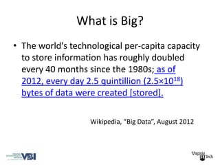 What is Big?
• The world's technological per-capita capacity
  to store information has roughly doubled
  every 40 months since the 1980s; as of
  2012, every day 2.5 quintillion (2.5×1018)
  bytes of data were created [stored].

                   Wikipedia, “Big Data”, August 2012
 