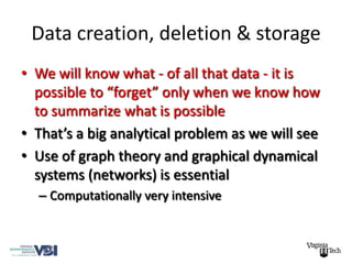 Data creation, deletion & storage
• We will know what - of all that data - it is
  possible to “forget” only when we know how
  to summarize what is possible
• That’s a big analytical problem as we will see
• Use of graph theory and graphical dynamical
  systems (networks) is essential
  – Computationally very intensive
 