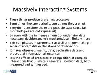 Massively Interacting Systems
• These things produce branching processes
• Sometimes they are periodic, sometimes they are not
• They do not explore the entire possible state space (all
  morphologies are not expressed)
• So even with the immense amount of underlying data
  necessary, decision analysis must produce infinitely more
• This complicates measurement as well as theory making in
  sense of acceptable explanations of observations
• It makes observed, metric, data; declarative data and
  procedural information all essential
• It is the effects of processes of composition of complex
  interactions that ultimately generates so much data, both
  measured and synthesized.
 