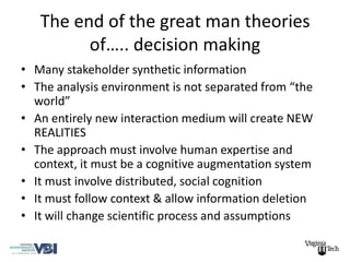 The end of the great man theories
         of….. decision making
• Many stakeholder synthetic information
• The analysis environment is not separated from “the
  world”
• An entirely new interaction medium will create NEW
  REALITIES
• The approach must involve human expertise and
  context, it must be a cognitive augmentation system
• It must involve distributed, social cognition
• It must follow context & allow information deletion
• It will change scientific process and assumptions
 