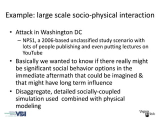 Example: large scale socio-physical interaction

 • Attack in Washington DC
   – NPS1, a 2006-based unclassified study scenario with
     lots of people publishing and even putting lectures on
     YouTube
 • Basically we wanted to know if there really might
   be significant social behavior options in the
   immediate aftermath that could be imagined &
   that might have long term influence
 • Disaggregate, detailed socially-coupled
   simulation used combined with physical
   modeling
 