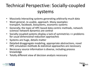 Technical Perspective: Socially-coupled
               systems
• Massively interacting systems generating arbitrarily much data
• Want general, re-usable, approach. Many examples:
  transport, facebook, biosystems, economic systems
• Generally, the topic of HPC based data-centric methods, network
  science/ network dynamics are central
• Socially-coupled systems display a lack of symmetries => problems
  for usual dimensional reduction approaches
• Systems are huge, details matter
• Detailed disaggregate modeling, appropriate abstractions, novel
  HPC simulation methods & statistical approaches are necessary
• Necessary source information is diverse, including process
  knowledge
• Totally different view of decision analysis necessary
 