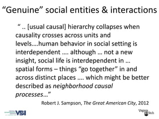 “Genuine” social entities & interactions
    “ .. [usual causal] hierarchy collapses when
   causality crosses across units and
   levels….human behavior in social setting is
   interdependent …. although … not a new
   insight, social life is interdependent in …
   spatial forms – things “go together” in and
   across distinct places …. which might be better
   described as neighborhood causal
   processes…”
            Robert J. Sampson, The Great American City, 2012
 