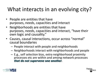 What interacts in an evolving city?
• People are entities that have
  purposes, needs, capacities and interact
• Neighborhoods are entities that have
  purposes, needs, capacities and interact, “have their
  own logic and causality.”
• Causes, causal interactions, occur across “normal”
  causal boundaries
   – People interact with people and neighborhoods
   – Neighborhoods interact with neighborhoods and people
   – E.g., self selection bias, extra neighborhood proximity
     processes etc are within and among network processes
     that do not supervene one another.
 