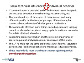 Socio-technical influences on individual behavior
• If communication is provided earlier and contact made, less panic
  unstructured behavior, more sheltering, less searching, etc.
• There are hundreds of thousands of these avatars and many
  different specific motivations, or perhaps, different complex
  contextual embodiments of similar generic motivations
• The composite effect on many things, including exposure to injury
  cannot be always be calculated in aggregate in particular scenarios
  from data obtained elsewhere.
• Supporting problem evolution and the extreme importance of
  sparse sequential analysis is a major conclusion of this study.
• The 1st 72 hrs is not the same problem as what follows. Saturated
  performance from initial behavioral models as situation evolves.
• These methods do more than better answer a given question:
 