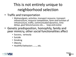 This is not entirely unique to
            neighborhood selection
• Traffic and transportation
      • Motives/goals, activities, transport resource, transport
        infrastructure, resource competition, form and function of
        infrastructure, traffic, communicated dynamics, time
        delays, goal failure/success etc…. loop and evolve
• Genetic predisposition, homophily, family and
  peer mimicry, other social functionalities affect
      •   Success, variously
      •   Suicide
      •   Smoking
      •   Obesity
      •   Healthful behaviors ……., etc.
 
