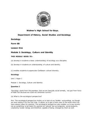 Wolmer’s High School for Boys.
Department of History, Social Studies and Sociology
Sociology
Form 6B
Lesson One
Module I: Sociology, Culture and Identity
THIS MODULE SEEKS TO:-
(a) develop in students a basic understanding of sociology as a discipline.
(b) develop in students an understanding of culture and identity.
(c) enables students to appreciate Caribbean cultural diversity.
Sociology
Unit I: Paper I
Module I: Sociology, Culture and Identity
Question I
"Sociology starts from the premises that we are basically social animals, not just from force
of habit but because we could not otherwise survive."
(a) What is the sociological perspective?
Ans: The sociological perspective invites us to look at our familiar surroundings as though
we were seeing it for the first time. It allows us to get a fresh view of the world which we
have always taken for granted. The sociological perspective also enables us to see society
not as something to be taken for granted as 'natural' but as temporary social products,
created by human beings and therefore capable of being changed by them as well.
 