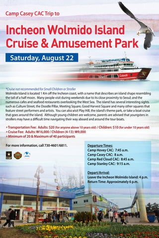 IncheonWolmidoIsland
Cruise&AmusementPark
» Transportation Fee: Adults: $20 (for anyone above 10 years old) / Children: $10 (for under 10 years old)
» Cruise Fee: Adults: W16,000 / Children (4-13): W9,000
» Minimum of 20 & Maximum of 40 participants
For more information, call 730-4601/6811.
*Cruise not recommended for Small Children or Stroller
Wolmido Island is located 1 Km off the Incheon coast, with a name that describes an island shape resembling
the tail of a half moon. Many people visit during weekends due to its close proximity to Seoul; and the
numerous cafes and seafood restaurants overlooking the West Sea. The island has several interesting sights
such as Culture Street, the Doodle Pillar, Meeting Square, Good Harvest Square and many other squares that
feature street performers and artists. You can also visit Play Hill, the island’s theme park, or take a boat cruise
that goes around the island. Although young children are welcome, parents are advised that youngsters in
strollers may have a difficult time navigating their way aboard and around the tour boats.
Saturday, August 22
Camp Casey CAC Trip to
»
Departure Times:
Camp Hovey CAC: 7:45 a.m.
Camp Casey CAC: 8 a.m.
Camp Red Cloud CAC: 8:45 a.m.
Camp Stanley CAC: 9:15 a.m.
Depart/Arrival:
Leave the Incheon Wolmido Island: 4 p.m.
Return Time: Approximately 6 p.m.
 