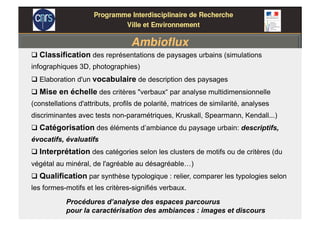  Classification des représentations de paysages urbains (simulations
infographiques 3D, photographies)
 Elaboration d'un vocabulaire de description des paysages
 Mise en échelle des critères "verbaux“ par analyse multidimensionnelle
(constellations d'attributs, profils de polarité, matrices de similarité, analyses
discriminantes avec tests non-paramétriques, Kruskall, Spearmann, Kendall...)
 Catégorisation des éléments d’ambiance du paysage urbain: descriptifs,
évocatifs, évaluatifs
 Interprétation des catégories selon les clusters de motifs ou de critères (du
végétal au minéral, de l'agréable au désagréable…)
 Qualification par synthèse typologique : relier, comparer les typologies selon
les formes-motifs et les critères-signifiés verbaux.
Procédures d’analyse des espaces parcourus
pour la caractérisation des ambiances : images et discours
 