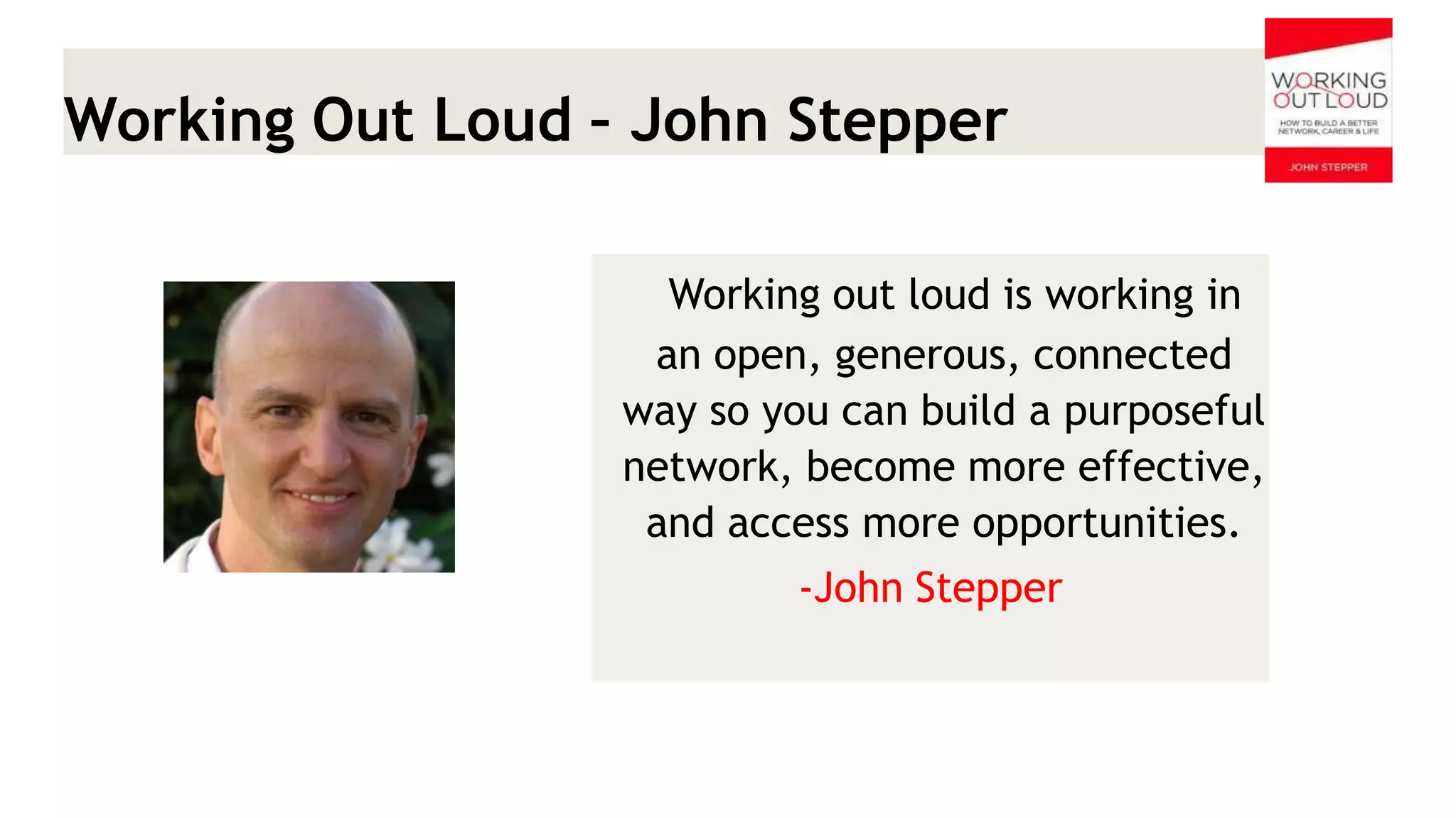 Working Out Loud – John Stepper 
Working out loud is working in an open, generous, connected way so you can build a purposeful network, become more effective, and access more opportunities. 
-John Stepper  