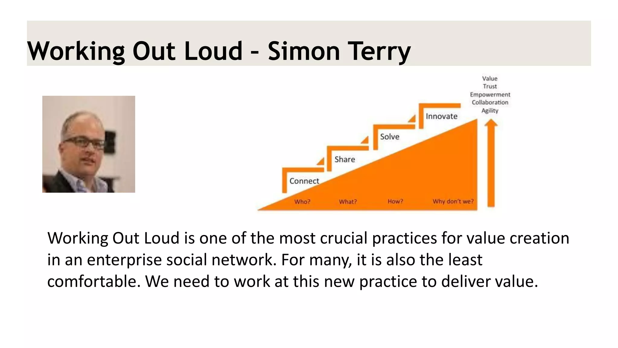 Working Out Loud – Simon Terry 
Working Out Loud is one of the most crucial practices for value creation in an enterprise social network. For many, it is also the least comfortable. We need to work at this new practice to deliver value.  