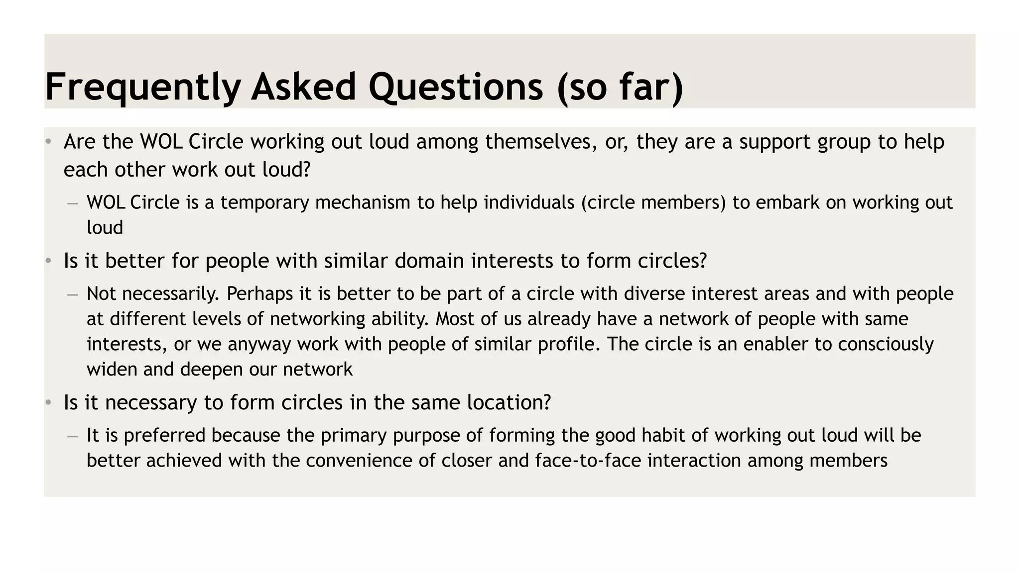 Frequently Asked Questions (so far) 
•Are the WOL Circle working out loud among themselves, or, they are a support group to help each other work out loud? 
–WOL Circle is a temporary mechanism to help individuals (circle members) to embark on working out loud 
•Is it better for people with similar domain interests to form circles? 
–Not necessarily. Perhaps it is better to be part of a circle with diverse interest areas and with people at different levels of networking ability. Most of us already have a network of people with same interests, or we anyway work with people of similar profile. The circle is an enabler to consciously widen and deepen our network 
•Is it necessary to form circles in the same location? 
–It is preferred because the primary purpose of forming the good habit of working out loud will be better achieved with the convenience of closer and face-to-face interaction among members  