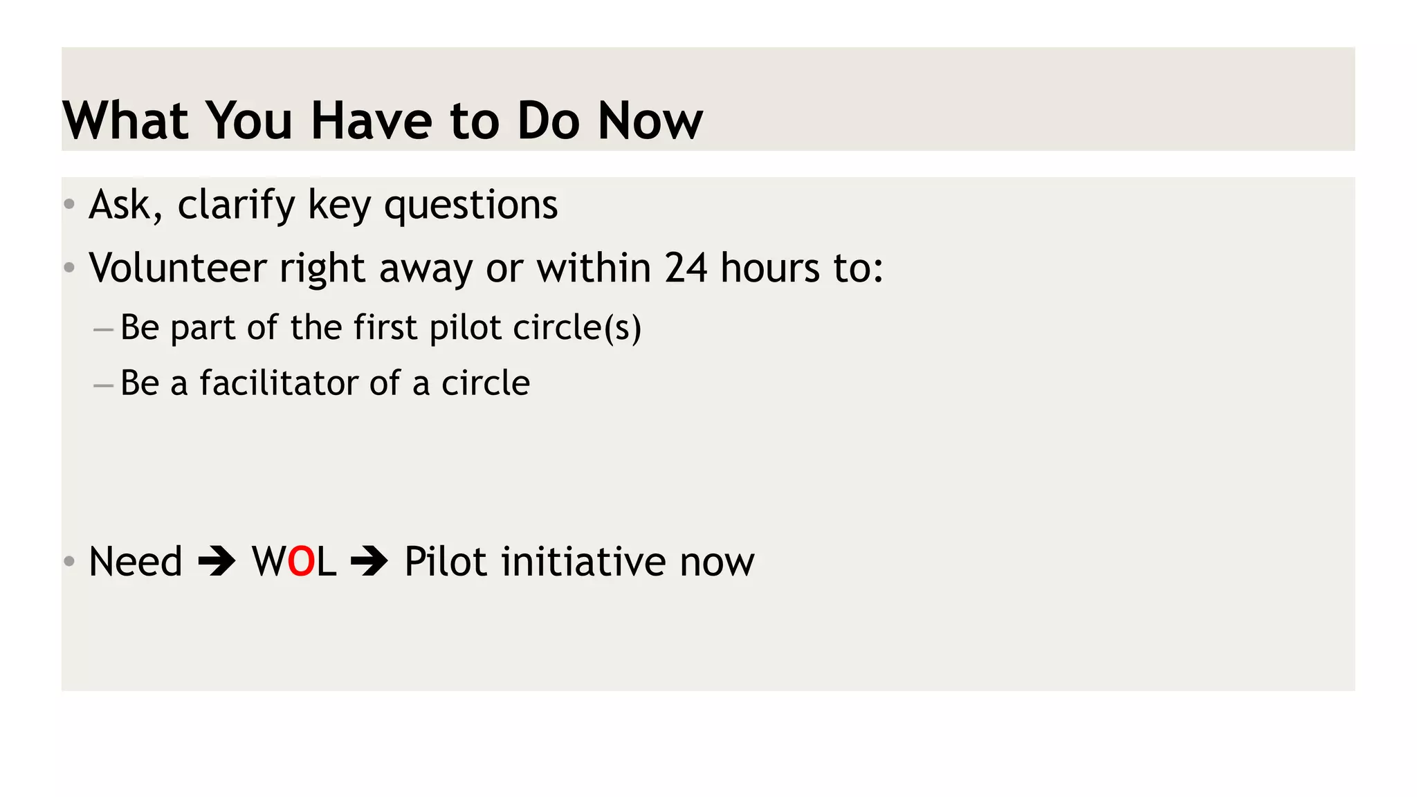 What You Have to Do Now 
•Ask, clarify key questions 
•Volunteer right away or within 24 hours to: 
–Be part of the first pilot circle(s) 
–Be a facilitator of a circle 
•Need  WOL  Pilot initiative now  
