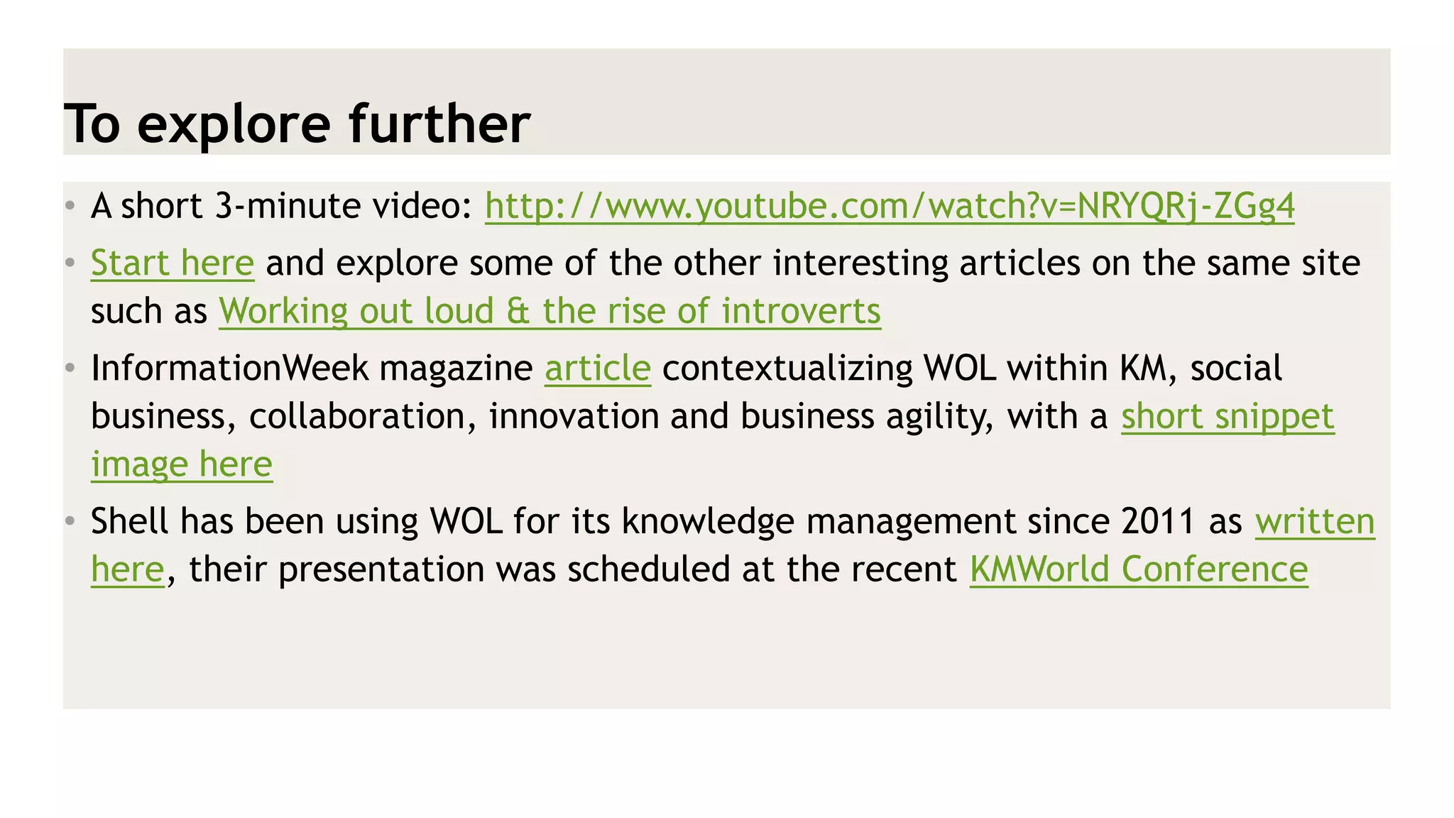To explore further 
•A short 3-minute video: http://www.youtube.com/watch?v=NRYQRj-ZGg4 
•Start here and explore some of the other interesting articles on the same site such as Working out loud & the rise of introverts 
•InformationWeek magazine article contextualizing WOL within KM, social business, collaboration, innovation and business agility, with a short snippet image here 
•Shell has been using WOL for its knowledge management since 2011 as written here, their presentation was scheduled at the recent KMWorld Conference  