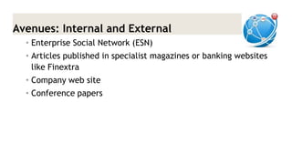 Avenues: Internal and External 
•Enterprise Social Network (ESN) 
•Articles published in specialist magazines or banking websites like Finextra 
•Company web site 
•Conference papers  