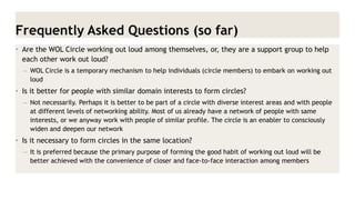 Frequently Asked Questions (so far) 
•Are the WOL Circle working out loud among themselves, or, they are a support group to help each other work out loud? 
–WOL Circle is a temporary mechanism to help individuals (circle members) to embark on working out loud 
•Is it better for people with similar domain interests to form circles? 
–Not necessarily. Perhaps it is better to be part of a circle with diverse interest areas and with people at different levels of networking ability. Most of us already have a network of people with same interests, or we anyway work with people of similar profile. The circle is an enabler to consciously widen and deepen our network 
•Is it necessary to form circles in the same location? 
–It is preferred because the primary purpose of forming the good habit of working out loud will be better achieved with the convenience of closer and face-to-face interaction among members  