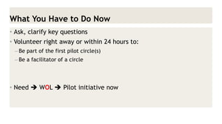 What You Have to Do Now 
•Ask, clarify key questions 
•Volunteer right away or within 24 hours to: 
–Be part of the first pilot circle(s) 
–Be a facilitator of a circle 
•Need  WOL  Pilot initiative now  