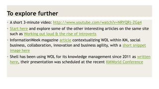 To explore further 
•A short 3-minute video: http://www.youtube.com/watch?v=NRYQRj-ZGg4 
•Start here and explore some of the other interesting articles on the same site such as Working out loud & the rise of introverts 
•InformationWeek magazine article contextualizing WOL within KM, social business, collaboration, innovation and business agility, with a short snippet image here 
•Shell has been using WOL for its knowledge management since 2011 as written here, their presentation was scheduled at the recent KMWorld Conference  