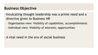Business Objective 
•Inculcating thought leadership was a prime need and a directive given to Business HR 
–Organization view: Visibility of capabilities, accomplishments 
–Individual view: Visibility of interests, opportunities 
•A vital need in the era of social business  