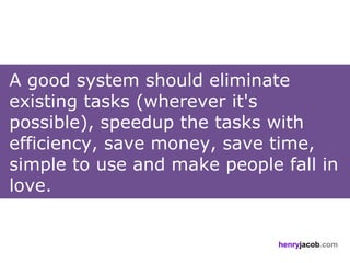 A good system should eliminate
existing tasks (wherever it's
possible), speedup the tasks with
efficiency, save money, save time,
simple to use and make people fall in
love.


                              henryjacob.com
 