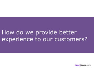 How do we provide better
experience to our customers?



                       henryjacob.com
 