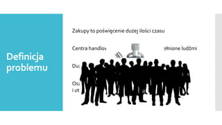 Zakupy to poświęcenie dużej ilości czasu
Centra handlowe i komunikacyjne przepełnione ludźmi

Definicja
problemu

Duża konkurencja wśród sprzedawców

Oszczędność czasu i pieniądza, a także pozyskanie
i utrzymanie klienta przede wszystkim

 