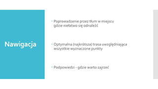  Poprowadzenie przez tłum w miejscu
gdzie niełatwo się odnaleźć

Nawigacja

 Optymalna (najkrótsza) trasa uwzględniająca
wszystkie wyznaczone punkty

 Podpowiedzi - gdzie warto zajrzeć

 