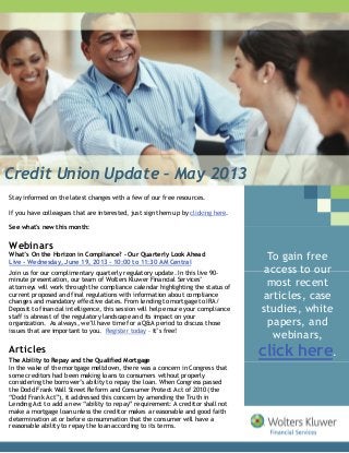 Credit Union Update – May 2013
Stay informed on the latest changes with a few of our free resources.
If you have colleagues that are interested, just sign them up by clicking here.
See what's new this month:
Webinars
What’s On the Horizon in Compliance? – Our Quarterly Look Ahead
Live - Wednesday, June 19, 2013 - 10:00 to 11:30 AM Central
Join us for our complimentary quarterly regulatory update. In this live 90-
minute presentation, our team of Wolters Kluwer Financial Services’
attorneys will work through the compliance calendar highlighting the status of
current proposed and final regulations with information about compliance
changes and mandatory effective dates. From lending to mortgage to IRA/
Deposit to financial intelligence, this session will help ensure your compliance
staff is abreast of the regulatory landscape and its impact on your
organization. As always, we’ll have time for a Q&A period to discuss those
issues that are important to you. Register today – it’s free!
Articles
The Ability to Repay and the Qualified Mortgage
In the wake of the mortgage meltdown, there was a concern in Congress that
some creditors had been making loans to consumers without properly
considering the borrower’s ability to repay the loan. When Congress passed
the Dodd Frank Wall Street Reform and Consumer Protect Act of 2010 (the
“Dodd Frank Act”), it addressed this concern by amending the Truth in
Lending Act to add a new “ability to repay” requirement: A creditor shall not
make a mortgage loan unless the creditor makes a reasonable and good faith
determination at or before consummation that the consumer will have a
reasonable ability to repay the loan according to its terms.
To gain free
access to our
most recent
articles, case
studies, white
papers, and
webinars,
click here.
 