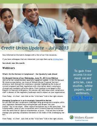 Credit Union Update – July 2013
Stay informed on the latest changes with a few of our free resources.
If you have colleagues that are interested, just sign them up by clicking here.
See what's new this month:
Webinars
What’s On the Horizon in Compliance? – Our Quarterly Look Ahead
On Demand Version of our Wednesday, June 19, 2013 Live Webinar
Join us for our complimentary quarterly regulatory update. In this On Demand
90-minute presentation, our team of Wolters Kluwer Financial Services’
attorneys work through the compliance calendar highlighting the status of
current proposed and final regulations with information about compliance
changes and mandatory effective dates. From lending to mortgage to IRA/
Deposit to financial intelligence, this session will help ensure your compliance
staff is abreast of the regulatory landscape and its impact on your organization.
View Today - it's free! Just clink on the “click here” link in the right column.
Managing Compliance in an Increasingly Competitive Market
Do you feel like your compliance challenges keep growing more complex while
your regulatory demands keep eating deeper and deeper into your
profits? You’re not alone. Other insured institutions are in the same boat. But
unfortunately, some of your competitors aren’t insured financial institutions
with the same kind of rigorous examinations as yours. Find out how to better
manage your growing compliance demands in the midst of this challenging mar-
ket.
View Today - it's free! Just clink on the “click here” link in the right column.
To gain free
access to our
most recent
articles, case
studies, white
papers, and
webinars,
click here.
 