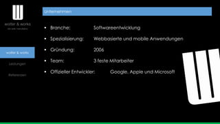 wolter & works
Leistungen
Referenzen
 Branche: Softwareentwicklung
 Spezialisierung: Webbasierte und mobile Anwendungen
 Gründung: 2006
 Team: 3 feste Mitarbeiter
 Offizieller Entwickler: Google, Apple und Microsoft
Unternehmen
 