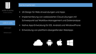 wolter & works
Leistungen
Referenzen
 UX-Design für Web-Anwendungen und Apps
 Implementierung von webbasierten Cloud-Lösungen mit
Schwerpunkt auf Workflow-Management und Datenanalyse
 Native App-Entwicklung für iOS, Android und WindowsPhone
 Entwicklung von plattform-übergreifenden WebApps
Kernkompetenzen
 